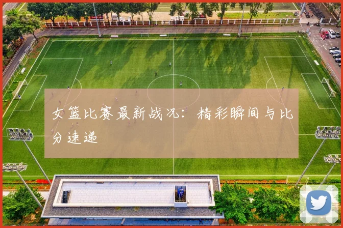 女篮比赛最新战况:精彩瞬间与比分速递