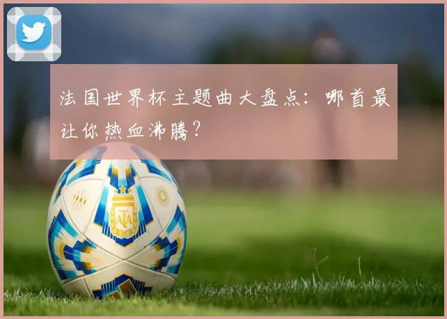 法国世界杯主题曲大盘点：哪首最让你热血沸腾？
