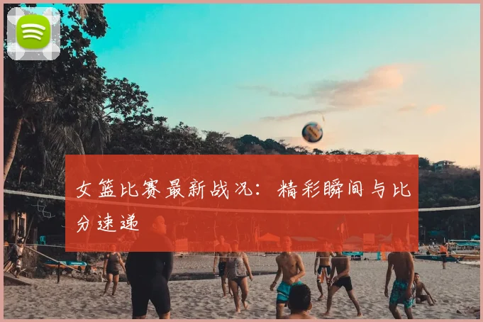 女篮比赛最新战况：精彩瞬间与比分速递