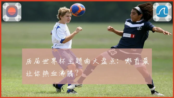 历届世界杯主题曲大盘点：哪首最让你热血沸腾？