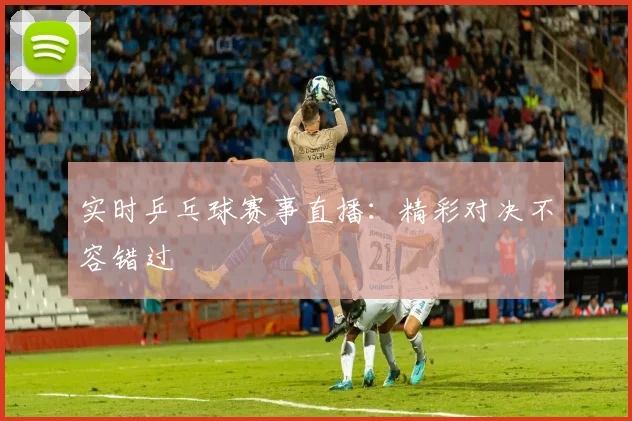 实时乒乓球赛事直播：精彩对决不容错过